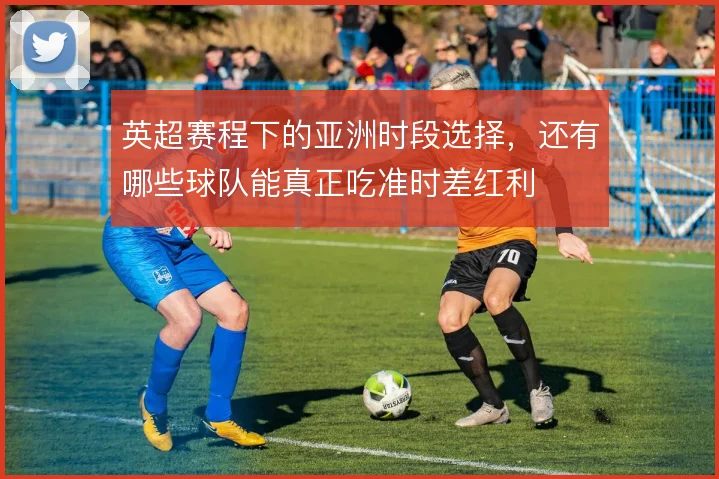 英超赛程下的亚洲时段选择,还有哪些球队能真正吃准时差红利