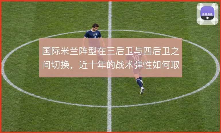 国际米兰阵型在三后卫与四后卫之间切换，近十年的战术弹性如何取舍