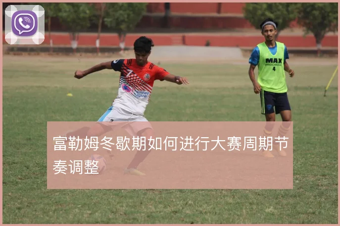 富勒姆冬歇期如何进行大赛周期节奏调整