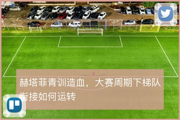 赫塔菲青训造血，大赛周期下梯队衔接如何运转