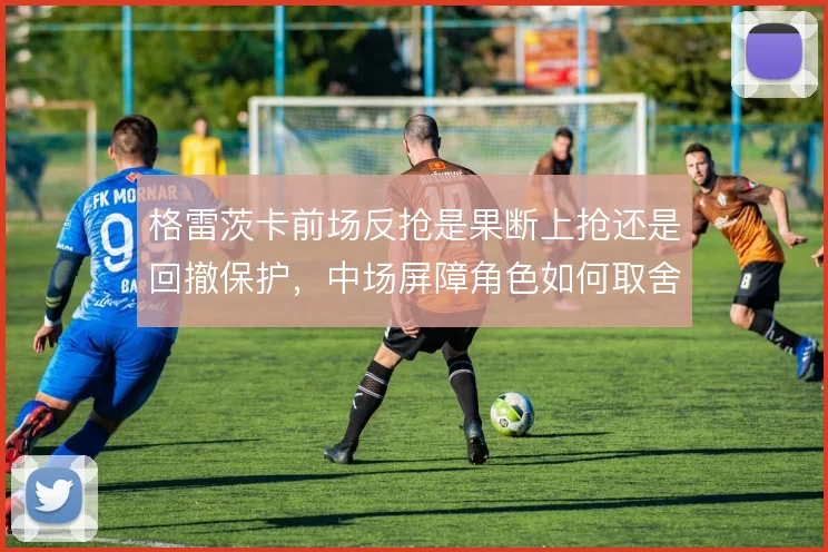 格雷茨卡前场反抢是果断上抢还是回撤保护，中场屏障角色如何取舍