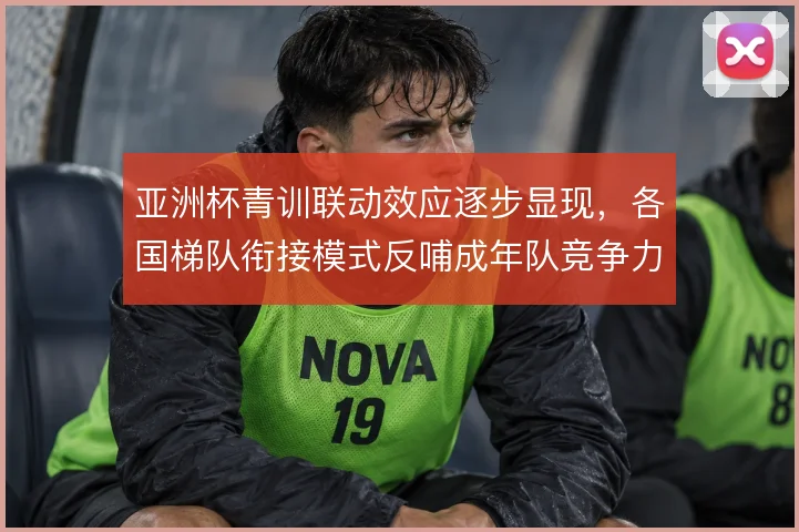 亚洲杯青训联动效应逐步显现,各国梯队衔接模式反哺成年队竞争力
