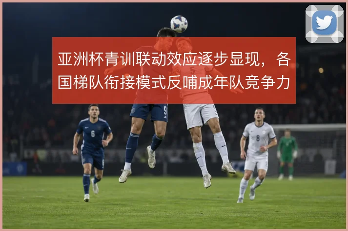 亚洲杯青训联动效应逐步显现,各国梯队衔接模式反哺成年队竞争力