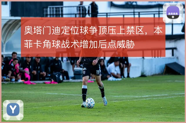 奥塔门迪定位球争顶压上禁区,本菲卡角球战术增加后点威胁