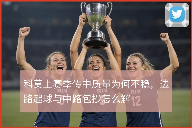 科莫上赛季传中质量为何不稳,边路起球与中路包抄怎么解