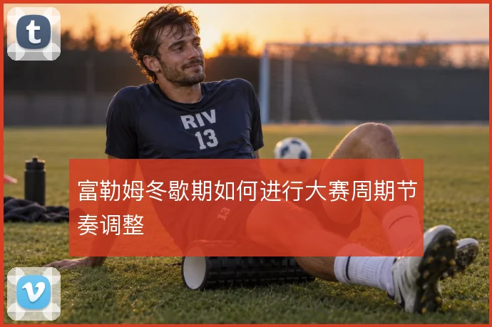 富勒姆冬歇期如何进行大赛周期节奏调整