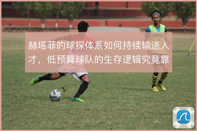 赫塔菲的球探体系如何持续输送人才，低预算球队的生存逻辑究竟靠什么撑住